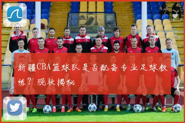 新疆CBA篮球队是否配备专业足球教练？现状揭秘