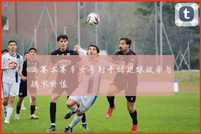 马赛本赛季头号射手的进球效率与战术价值