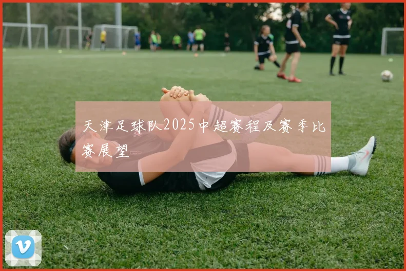 天津足球队2025中超赛程及赛季比赛展望