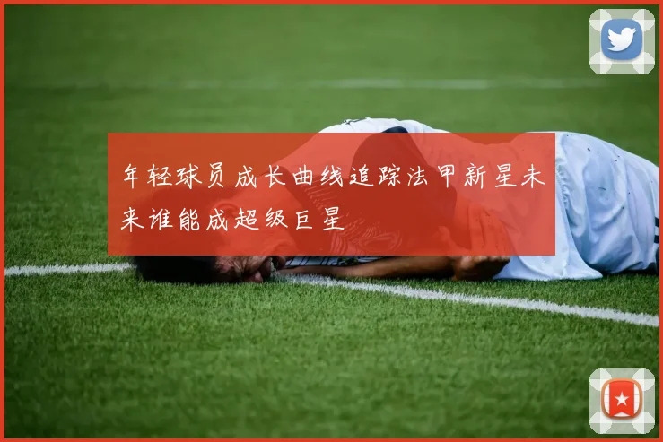 年轻球员成长曲线追踪法甲新星未来谁能成超级巨星