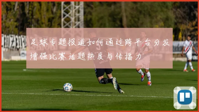 足球专题报道如何通过跨平台分发增强比赛话题热度与传播力